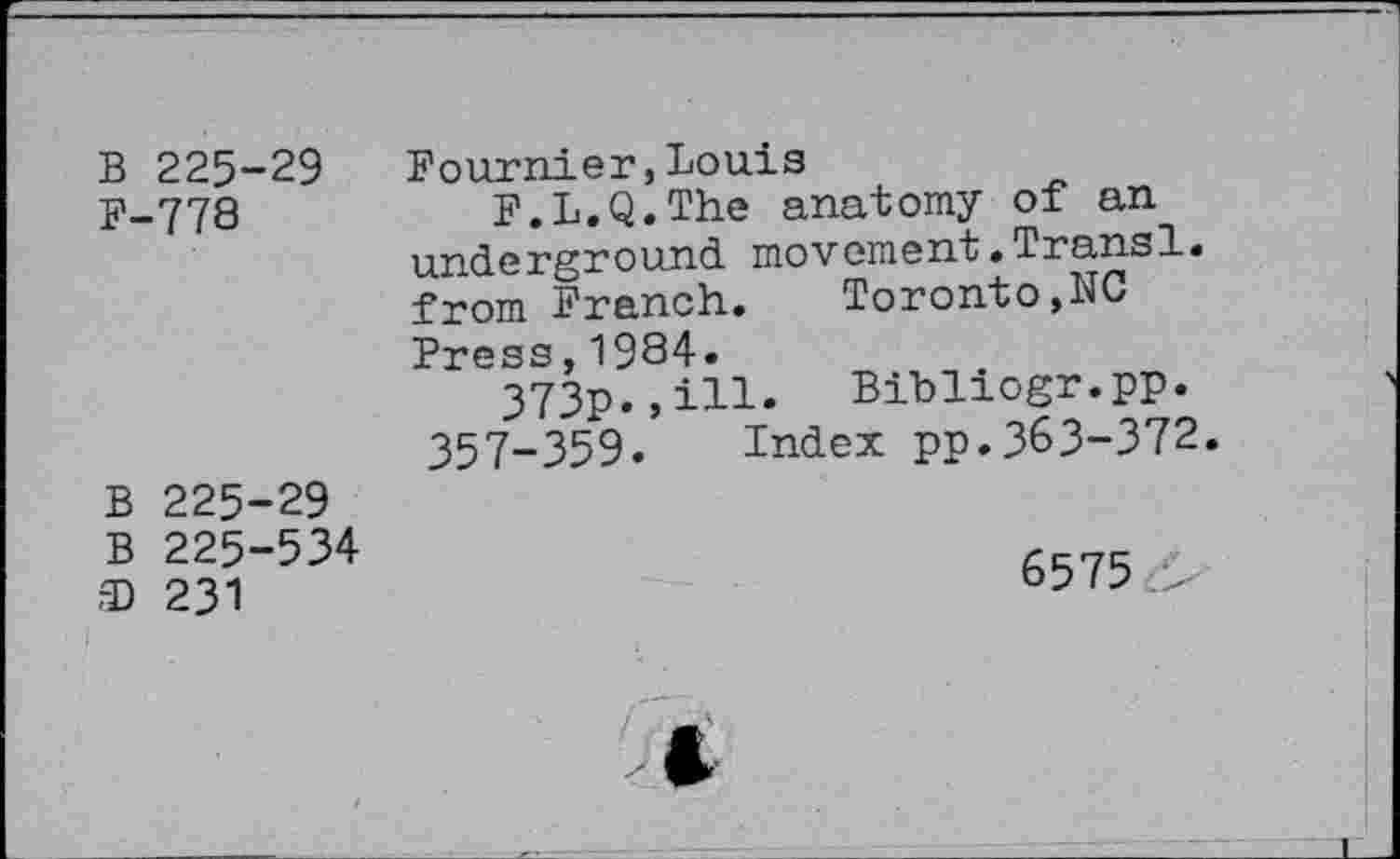 ﻿B 225-29 F-778
Fournier,Louis
F.L.Q.The anatomy of an underground movement•Transl. from French. Toronto,NO
Press,1934.
373p.,ill 357-359.
Bibliogr.pp.
Index pp.363-372
B 225-29 B 225-534 ® 231
6575 .>